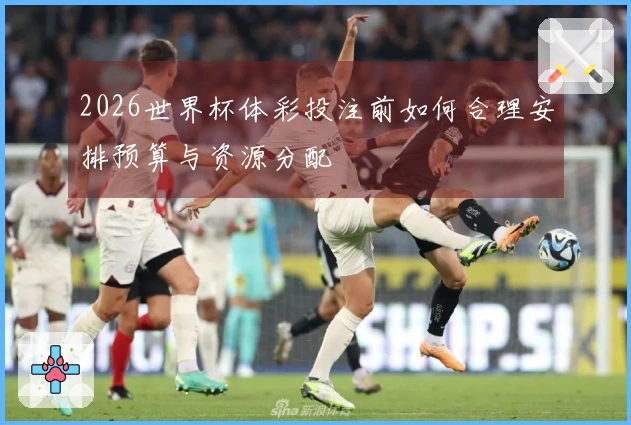 2026世界杯体彩投注前如何合理安排预算与资源分配