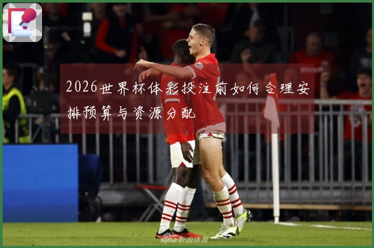 2026世界杯体彩投注前如何合理安排预算与资源分配