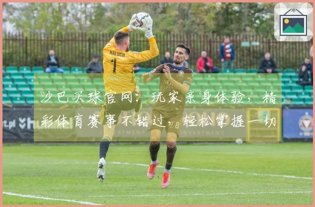 沙巴买球官网：玩家亲身体验，精彩体育赛事不错过，轻松掌握一切最新资讯