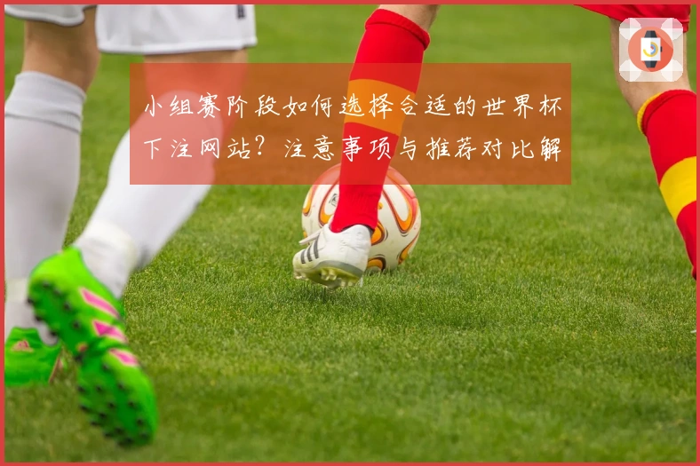 小组赛阶段如何选择合适的世界杯下注网站？注意事项与推荐对比解析