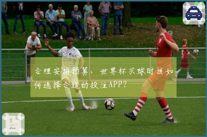 合理安排预算，世界杯买球时该如何选择合适的投注APP？
