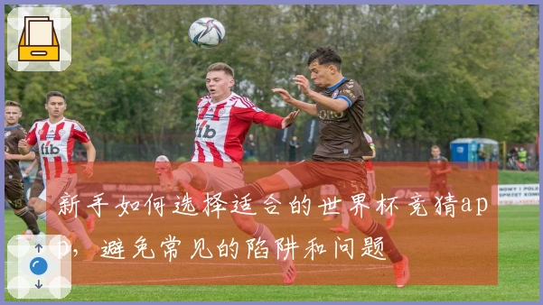 新手如何选择适合的世界杯竞猜app，避免常见的陷阱和问题