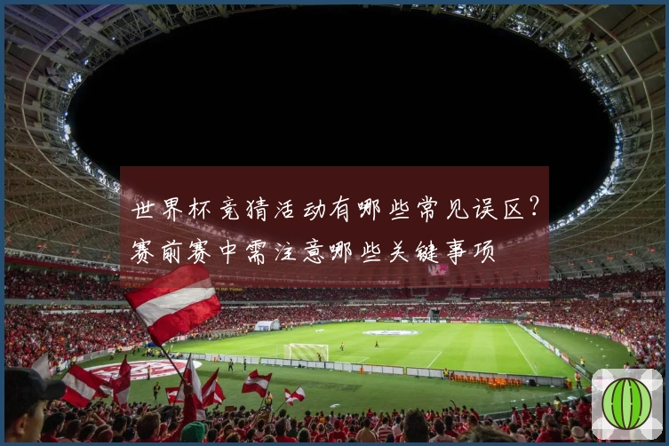 世界杯竞猜活动有哪些常见误区？赛前赛中需注意哪些关键事项